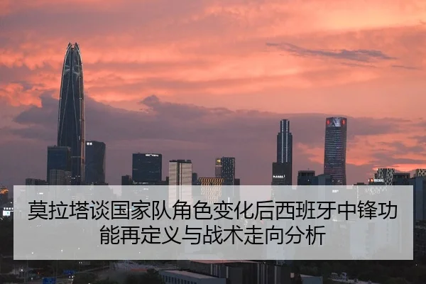 莫拉塔谈国家队角色变化后西班牙中锋功能再定义与战术走向分析