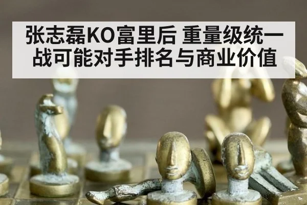 张志磊KO富里后 重量级统一战可能对手排名与商业价值