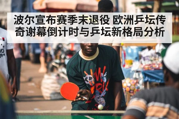 波尔宣布赛季末退役 欧洲乒坛传奇谢幕倒计时与乒坛新格局分析